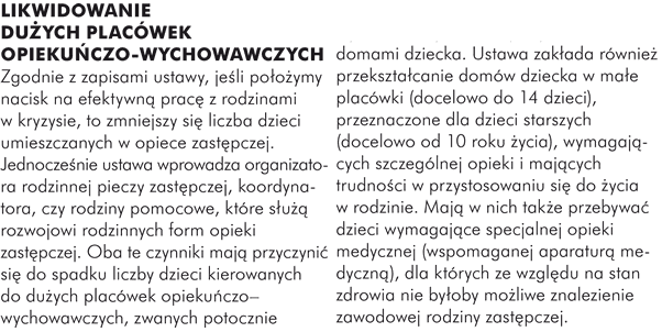 LIKWIDOWANIE DUŻYCH PLACÓWEK OPIEKUŃCZO-WYCHOWAWCZYCH Zgodnie z zapisami ustawy, jeśli położymy nacisk na efektywną pracę z rodzinami w kryzysie, to zmniejszy się liczba dzieci umieszczanych w opiece zastępczej. Jednocześnie ustawa wprowadza organizatora rodzinnej pieczy zastępczej, koordynatora, czy rodziny pomocowe, które służą rozwojowi rodzinnych form opieki zastępczej. Oba te czynniki mają przyczynić się do spadku liczby dzieci kierowanych do dużych placówek opiekuńczo–wychowawczych, zwanych potocznie domami dziecka. Ustawa zakłada również przekształcanie domów dziecka w małe placówki(docelowo do 14 dzieci), przeznaczone dla dzieci starszych (docelowo od 10 roku życia), wymagających szczególnej opieki i mających trudności w przystosowaniu się do życia w rodzinie. Mają w nich także przebywać dzieci wymagające specjalnej opieki medycznej (wspomaganej aparaturą medyczną), dla których ze względu na stan zdrowia nie byłoby możliwe znalezienie zawodowej rodziny zastępczej.