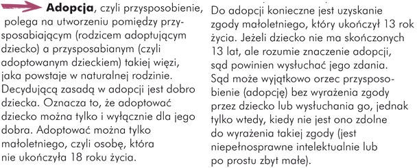 Adopcja, czyli przysposobienie, polega na utworzeniu pomiędzy przysposabiającym (rodzicem adoptującym dziecko) a przysposabianym (czyli adoptowanym dzieckiem) takiej więzi, jaka powstaje w naturalnej rodzinie. Decydującą zasadą w adopcji jest dobro dziecka. Oznacza to, że adoptować dziecko można tylko i wyłącznie dla jego dobra. Adoptować można tylko małoletniego, czyli osobę, która nie ukończyła 18 roku życia. Do adopcji konieczne jest uzyskanie zgody małoletniego, który ukończył 13 rok życia. Jeżeli dziecko nie ma skończonych 13 lat, ale rozumie znaczenie adopcji, sąd powinien wysłuchać jego zdania. Sąd może wyjątkowo orzec przysposobienie (adopcję) bez wyrażenia zgody przez dziecko lub wysłuchania go, jednak tylko wtedy, kiedy nie jest ono zdolne do wyrażenia takiej zgody (jest niepełnosprawne intelektualnie lub po prostu zbyt małe).