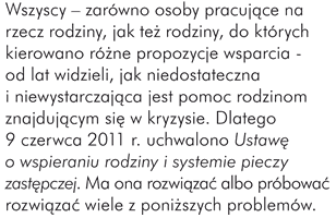 Wszyscy – zarówno osoby pracujące na rzecz rodziny, jak też rodziny, do których kierowano różne propozycje wsparcia - od lat widzieli, jak niedostateczna i niewystarczająca jest pomoc rodzinom znajdującym się w kryzysie. Dlatego 9 czerwca 2011 r. uchwalono Ustawę o wspieraniu rodziny i systemie pieczy zastępczej. Ma ona rozwiązać albo próbować rozwiązać wiele z poniższych problemów.  Jakie problemy powinna rozwiązać ustawa?