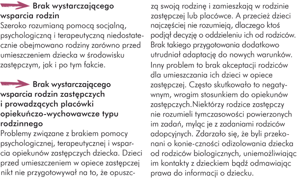 Brak wystarczającego wsparcia rodzin  Szeroko rozumianą pomocą socjalną, psychologiczną i terapeutyczną niedostatecznie obejmowano rodziny zarówno przed umieszczeniem dziecka w środowisku zastępczym, jak i po tym fakcie.  ->Brak wystarczającego wsparcia rodzin zastępczych i prowadzących placówki opiekuńczo-wychowawcze typu rodzinnego  Problemy związane z brakiem pomocy psychologicznej, terapeutycznej i wsparcia opiekunów zastępczych dziecka.    Dzieci przed umieszczeniem w opiece zastępczej nikt nie przygotowywał na to, że opuszczą swoją rodzinę i zamieszkają w rodzinie zastępczej lub placówce. A przecież dzieci najczęściej nie rozumieją, dlaczego ktoś podjął decyzję o oddzieleniu ich od rodziców. Brak takiego przygotowania dodatkowo utrudniał adaptację do nowych warunków.  Inny problem to brak akceptacji rodziców dla umieszczania ich dzieci w opiece zastępczej. Często skutkowało to negatywnym, wrogim stosunkiem do opiekunów zastępczych.  Niektórzy rodzice zastępczy nie rozumieli tymczasowości powierzonych im zadań, myląc je z zadaniami rodziców adopcyjnych. Zdarzało się, że byli przekonani o konieczności odizolowania dziecka od rodziców biologicznych, uniemożliwiając im kontakty z dzieckiem bądź odmawiając prawa do informacji o dziecku.