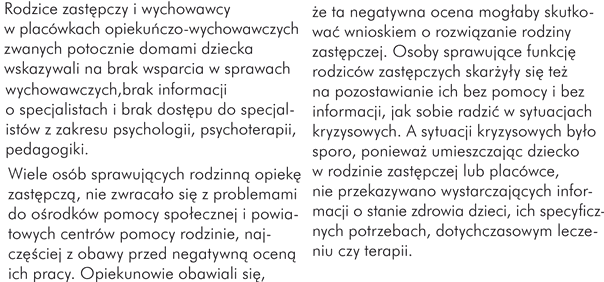 Rodzice zastępczy i wychowawcy w placówkach opiekuńczo-wychowawczych zwanych potocznie domami dziecka wskazywali na brak wsparcia w sprawach wychowawczych, brak informacji o specjalistach i brak dostępu do specjalistów z zakresu psychologii, psychoterapii, pedagogiki.  Wiele osób sprawujących rodzinną opiekę zastępczą, nie zwracało się z problemami do ośrodków pomocy społecznej i powiatowych centrów pomocy rodzinie, najczęściej z obawy przed negatywną oceną ich pracy. Opiekunowie obawiali się, że ta negatywna ocena mogłaby skutkować wnioskiem o rozwiązanie rodziny zastępczej. Osoby sprawujące funkcję rodziców zastępczych skarżyły się też na pozostawianie ich bez pomocy i bez informacji, jak sobie radzić w sytuacjach kryzysowych. A sytuacji kryzysowych było sporo, ponieważ umieszczając dziecko w rodzinie zastępczej lub placówce, nie przekazywano  wystarczających informacji o stanie zdrowia dzieci, ich specyficznych potrzebach, dotychczasowym leczeniu czy terapii.