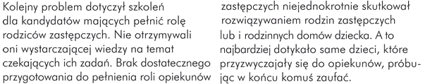 Kolejny problem dotyczył szkoleń dla kandydatów mających pełnić rolę rodziców zastępczych. Nie otrzymywali oni wystarczającej wiedzy na temat czekających ich zadań. Brak dostatecznego przygotowania do pełnienia roli opiekunów zastępczych niejednokrotnie skutkował rozwiązywaniem rodzin zastępczych i rodzinnych domów dziecka. A to najbardziej dotykało same dzieci, które przyzwyczajały się do opiekunów, próbując w końcu komuś zaufać.