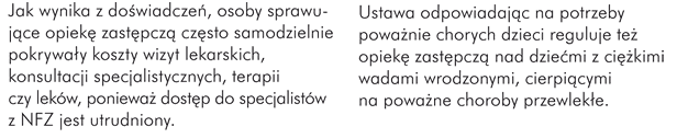 Jak wynika z doświadczeń, osoby sprawujące opiekę zastępczą często samodzielnie pokrywały koszty wizyt lekarskich, konsultacji specjalistycznych, terapii czy leków, ponieważ dostęp do specjalistów z NFZ jest utrudniony.  Ustawa odpowiadając na potrzeby poważnie chorych dzieci reguluje też opiekę zastępczą nad dziećmi z ciężkimi wadami wrodzonymi, cierpiącymi na poważne choroby przewlekłe.