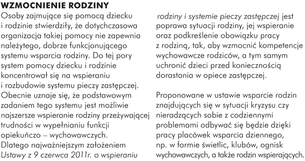 WZMOCNIENIE RODZINY  Osoby zajmujące się pomocą dziecku i rodzinie stwierdziły, że dotychczasowa organizacja takiej pomocy nie zapewnia należytego, dobrze funkcjonującego systemu wsparcia rodziny. Do tej pory system pomocy dziecku i rodzinie koncentrował się na wspieraniu i rozbudowie systemu pieczy zastępczej. Obecnie uznaje się, że podstawowym zadaniem tego systemu jest możliwie najszersze wspieranie rodziny przeżywającej trudności w wypełnianiu funkcji opiekuńczo – wychowawczych.  Dlatego najważniejszym założeniem Ustawy z 9 czerwca 2011r. o wspieraniu rodziny i systemie pieczy zastępczej jest poprawa sytuacji rodziny, jej wspieranie oraz podkreślenie obowiązku pracy z rodziną, tak, aby wzmocnić kompetencje wychowawcze rodziców, a tym samym uchronić dzieci przed koniecznością dorastania w opiece zastępczej.   Proponowane w ustawie wsparcie rodzin znajdujących się w sytuacji kryzysu czy nieradzących sobie z codziennymi problemami odbywać się będzie dzięki pracy placówek wsparcia dziennego, np. w formie świetlic, klubów, ognisk wychowawczych, a także rodzin wspierających.