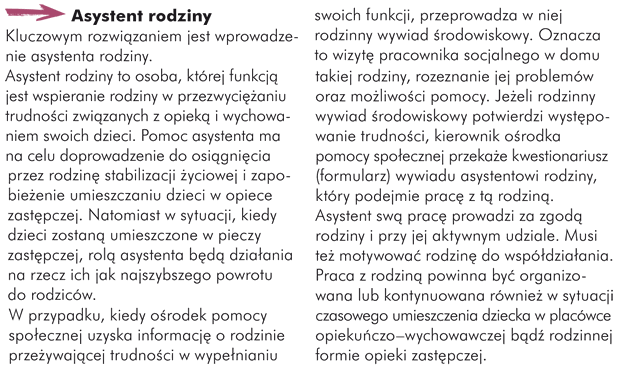 Asystent rodziny Kluczowym rozwiązaniem jest wprowadzenie asystenta rodziny. Asystent rodziny to osoba, której funkcją jest wspieranie rodziny w przezwyciężaniu trudności związanych z opieką i wychowaniem swoich dzieci. Pomoc asystenta ma na celu doprowadzenie do osiągnięcia przez rodzinę stabilizacji życiowej i zapobieżenie umieszczaniu dzieci w opiece zastępczej. Natomiast w sytuacji, kiedy dzieci zostaną umieszczone w pieczy zastępczej, rolą asystenta będą działania na rzecz ich jak najszybszego powrotu do rodziców.  W przypadku, kiedy ośrodek pomocy społecznej uzyska informację o rodzinie przeżywającej trudności w wypełnianiu swoich funkcji, przeprowadza w niej rodzinny wywiad środowiskowy. Oznacza to wizytę pracownika socjalnego w domu takiej rodziny, rozeznanie jej problemów oraz możliwości pomocy. Jeżeli rodzinny wywiad środowiskowy potwierdzi występowanie trudności, kierownik ośrodka pomocy społecznej przekaże kwestionariusz (formularz) wywiadu asystentowi rodziny, który podejmie pracę z tą rodziną. Asystent swą pracę prowadzi za zgodą rodziny i przy jej aktywnym udziale. Musi też motywować rodzinę do współdziałania. Praca z rodziną powinna być organizowana lub kontynuowana również w sytuacji czasowego umieszczenia dziecka w placówce opiekuńczo–wychowawczej bądź rodzinnej formie opieki zastępczej.