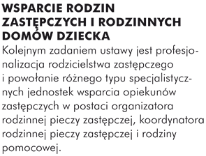 WSPARCIE RODZIN ZASTĘPCZYCH I RODZINNYCH DOMÓW DZIECKA Kolejnym zadaniem ustawy jest profesjonalizacja rodzicielstwa zastępczego i powołanie różnego typu specjalistycznych jednostek wsparcia opiekunów zastępczych w postaci organizatora rodzinnej pieczy zastępczej, koordynatora rodzinnej pieczy zastępczej i rodziny pomocowej.