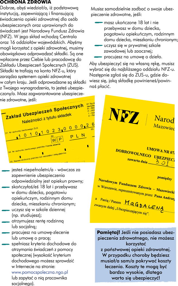 Dobrze, abyś wiedział/a, iż podstawową instytucją, zapewniającą i finansującą świadczenia opieki zdrowotnej dla osób ubezpieczonych oraz uprawionych do świadczeń jest Narodowy Fundusz Zdrowia (NFZ). W jego skład wchodzą Centrala oraz 16 oddziałów wojewódzkich. Abyśmy mogli korzystać z opieki zdrowotnej musimy obowiązkowo odprowadzać składki. Są one płacone przez Ciebie oraz pracodawcę do Zakładu Ubezpieczeń Społecznych (ZUS). Składki te trafiają na konto NFZ-u, który zarządza systemem opieki zdrowotnej w całym kraju. Jeśli odprowadzane są składki z Twojego wynagrodzenia to jesteś ubezpieczony/a. Podstawą ubezpieczenia zdrowotnego jest solidaryzm społeczny. Oznacza to, że każdy ubezpieczony, bez względu na to, jak wysoka jest składka, którą płaci, otrzymuje takie same świadczenia opieki zdrowotnej. Masz zagwarantowane ubezpieczenie zdrowotne jeśli:   -	jesteś niepełnoletni/a , wówczas za zapewnienie ubezpieczenia jest odpowiedzialny opiekun prawny -	skończyłaś/eś 18 lat i przebywasz w domu dziecka -	uczysz się w szkole dziennej (np. studiujesz) -	otrzymujesz rentę rodzinną lub socjalną  -	pracujesz na umowę-zlecenie lub umowę o pracę -	spełniasz kryteria dochodowe do otrzymania świadczeń z pomocy społecznej	   Musisz samodzielnie zadbać o swoje ubezpieczenie zdrowotne jeśli:    -	masz ukończone 18 lat i nie przebywasz w domu dziecka  -	uczysz się w prywatnej szkole zawodowej lub zaocznej -	pracujesz na umowę o dzieło Aby ubezpieczyć się na własną rękę musisz wybrać się do najbliższego oddziału NFZ-u, potem zgłosisz się do ZUS-u, tam dowiesz się jaką składkę powinieneś płacić. 	  Jeśli nie posiadasz ubezpieczenia zdrowotnego nie możesz korzystać z państwowej opieki zdrowotnej. W przypadku choroby będziesz musiał sam pokrywać koszty leczenia. Koszty te mogą być bardzo wysokie, dlatego warto się ubezpieczyć!   Wizyta u lekarza w zależności od tytułu naukowego: 60 – 200 PLN Zdjęcie RTG 50 – 100 PLN But gipsowy 22 – 55 PLN Doba w szpitalu (łóżko, posiłek, konsultacja lekarza, pomiar ciśnienia, temperatury, pulsu) 270 PLN Tomograf komputerowy 360 – 500 PLN Rezonans magnetyczny 470 – 850 PLN	    Złamana, zwichnięta kończyna Wizyta u lekarza w zależności od tytułu naukowego: 60 – 200 PLN Zdjęcie RTG 50 – 100 PLN But gipsowy 22 – 55 PLN Suma: 132 – 355 PLN 	Omdlenie podejrzenie wstrząśnienia mózgu  Wizyta u lekarza w zależności od tytułu naukowego: 60 – 200 PLN Doba w szpitalu (łóżko, posiłek, konsultacja lekarza, pomiar ciśnienia, temperatury, pulsu) 270 PLN Tomograf komputerowy 360 – 500 PLN Rezonans magnetyczny 470 – 850 PLN Suma: 1160 – 1820 PLN	   Są jednak sytuacje, w których lekarz nie może odmówić Ci pomocy, nawet jeśli nie posiadasz ubezpieczenia zdrowotnego.   -	Jeśli zgłosisz się do zakładu opieki zdrowotnej i wymagasz natychmiastowej pomocy a odmowa wiąże się z zagrożeniem Twojego zdrowia lub życia -	Jeśli opóźnienie w udzieleniu pomocy mogłoby spowodować-	 niebezpieczeństwo utraty życia, ciężkiego uszkodzenia ciała lub ciężkiego rozstroju zdrowia, oraz w innych przypadkach zagrażających zdrowiu i życiu -	Jeśli posiadasz obywatelstwo polskie i miejsce zamieszkania na terytorium Rzeczypospolitej Polskiej, a nie ukończyłeś 18 roku życia -	Jeśli jesteś w okresie ciąży, porodu i połogu	  Mankamentem opieki zdrowotnej jest oczekiwanie na wizytę. Jeżeli wskazany Ci termin wizyty w poradni specjalistycznej jest odległy, zapytaj o możliwość skorzystania z porady specjalisty w innych placówkach mających umowę z NFZ. Wykaz poradni przyjmujących chorych w ramach ubezpieczenia wraz z czasem oczekiwania dostępny jest na stronach internetowych oraz pod numerami informacyjnymi oddziałów wojewódzkich NFZ. Na wizytę u lekarza masz prawo zapisać się w dowolnie wybranym dniu, w godzinach pracy punktu rejestracji. Jeśli poradnia ustala konkretne dni do zapisywania, to łamie prawo. Europejska Karta Ubezpieczenia Zdrowotnego jest dokumentem uprawniającym Cię do korzystania ze świadczeń zdrowotnych podczas pobytu w innych państwach członkowskich Wspólnoty Europejskiej lub EFTA (Szwajcaria, Norwegia, Islandia, Liechtenstein). Można ją wyrobić „od ręki” w siedzibie NFZ niezbędny jest dowód i aktualne zaświadczenie o ubezpieczeniu. Szczególną ochroną są objęte kobiety w ciąży. Więcej informacji znajdziesz na: http://www.rodzicpoludzku.pl. 