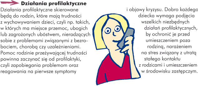 Działania profilaktyczne Działania profilaktyczne skierowane będą do rodzin, które mają trudności z wychowywaniem dzieci, czyli np. takich, w których ma miejsce przemoc, ubogich lub zagrożonych ubóstwem, nieradzących sobie z problemami związanymi z bezrobociem, chorobą czy uzależnieniami. Pomoc rodzinie przeżywającej trudności powinna zaczynać się od profilaktyki, czyli zapobiegania problemom oraz reagowania na pierwsze symptomy i objawy kryzysu. Dobro każdego dziecka wymaga podjęcia wszelkich niezbędnych działań profilaktycznych, by ochronić je przed umieszczeniem poza rodziną, narażeniem na stres związany z utratą stałego kontaktu z rodzicami i umieszczeniem w środowisku zastępczym.