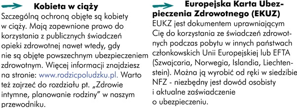 Dobrze, abyś wiedział/a, iż podstawową instytucją, zapewniającą i finansującą świadczenia opieki zdrowotnej dla osób ubezpieczonych oraz uprawionych do świadczeń jest Narodowy Fundusz Zdrowia (NFZ). W jego skład wchodzą Centrala oraz 16 oddziałów wojewódzkich. Abyśmy mogli korzystać z opieki zdrowotnej musimy obowiązkowo odprowadzać składki. Są one płacone przez Ciebie oraz pracodawcę do Zakładu Ubezpieczeń Społecznych (ZUS). Składki te trafiają na konto NFZ-u, który zarządza systemem opieki zdrowotnej w całym kraju. Jeśli odprowadzane są składki z Twojego wynagrodzenia to jesteś ubezpieczony/a. Podstawą ubezpieczenia zdrowotnego jest solidaryzm społeczny. Oznacza to, że każdy ubezpieczony, bez względu na to, jak wysoka jest składka, którą płaci, otrzymuje takie same świadczenia opieki zdrowotnej. Masz zagwarantowane ubezpieczenie zdrowotne jeśli:   -	jesteś niepełnoletni/a , wówczas za zapewnienie ubezpieczenia jest odpowiedzialny opiekun prawny -	skończyłaś/eś 18 lat i przebywasz w domu dziecka -	uczysz się w szkole dziennej (np. studiujesz) -	otrzymujesz rentę rodzinną lub socjalną  -	pracujesz na umowę-zlecenie lub umowę o pracę -	spełniasz kryteria dochodowe do otrzymania świadczeń z pomocy społecznej	   Musisz samodzielnie zadbać o swoje ubezpieczenie zdrowotne jeśli:    -	masz ukończone 18 lat i nie przebywasz w domu dziecka  -	uczysz się w prywatnej szkole zawodowej lub zaocznej -	pracujesz na umowę o dzieło Aby ubezpieczyć się na własną rękę musisz wybrać się do najbliższego oddziału NFZ-u, potem zgłosisz się do ZUS-u, tam dowiesz się jaką składkę powinieneś płacić. 	  Jeśli nie posiadasz ubezpieczenia zdrowotnego nie możesz korzystać z państwowej opieki zdrowotnej. W przypadku choroby będziesz musiał sam pokrywać koszty leczenia. Koszty te mogą być bardzo wysokie, dlatego warto się ubezpieczyć!   Wizyta u lekarza w zależności od tytułu naukowego: 60 – 200 PLN Zdjęcie RTG 50 – 100 PLN But gipsowy 22 – 55 PLN Doba w szpitalu (łóżko, posiłek, konsultacja lekarza, pomiar ciśnienia, temperatury, pulsu) 270 PLN Tomograf komputerowy 360 – 500 PLN Rezonans magnetyczny 470 – 850 PLN	    Złamana, zwichnięta kończyna Wizyta u lekarza w zależności od tytułu naukowego: 60 – 200 PLN Zdjęcie RTG 50 – 100 PLN But gipsowy 22 – 55 PLN Suma: 132 – 355 PLN 	Omdlenie podejrzenie wstrząśnienia mózgu  Wizyta u lekarza w zależności od tytułu naukowego: 60 – 200 PLN Doba w szpitalu (łóżko, posiłek, konsultacja lekarza, pomiar ciśnienia, temperatury, pulsu) 270 PLN Tomograf komputerowy 360 – 500 PLN Rezonans magnetyczny 470 – 850 PLN Suma: 1160 – 1820 PLN	   Są jednak sytuacje, w których lekarz nie może odmówić Ci pomocy, nawet jeśli nie posiadasz ubezpieczenia zdrowotnego.   -	Jeśli zgłosisz się do zakładu opieki zdrowotnej i wymagasz natychmiastowej pomocy a odmowa wiąże się z zagrożeniem Twojego zdrowia lub życia -	Jeśli opóźnienie w udzieleniu pomocy mogłoby spowodować-	 niebezpieczeństwo utraty życia, ciężkiego uszkodzenia ciała lub ciężkiego rozstroju zdrowia, oraz w innych przypadkach zagrażających zdrowiu i życiu -	Jeśli posiadasz obywatelstwo polskie i miejsce zamieszkania na terytorium Rzeczypospolitej Polskiej, a nie ukończyłeś 18 roku życia -	Jeśli jesteś w okresie ciąży, porodu i połogu	  Mankamentem opieki zdrowotnej jest oczekiwanie na wizytę. Jeżeli wskazany Ci termin wizyty w poradni specjalistycznej jest odległy, zapytaj o możliwość skorzystania z porady specjalisty w innych placówkach mających umowę z NFZ. Wykaz poradni przyjmujących chorych w ramach ubezpieczenia wraz z czasem oczekiwania dostępny jest na stronach internetowych oraz pod numerami informacyjnymi oddziałów wojewódzkich NFZ. Na wizytę u lekarza masz prawo zapisać się w dowolnie wybranym dniu, w godzinach pracy punktu rejestracji. Jeśli poradnia ustala konkretne dni do zapisywania, to łamie prawo. Europejska Karta Ubezpieczenia Zdrowotnego jest dokumentem uprawniającym Cię do korzystania ze świadczeń zdrowotnych podczas pobytu w innych państwach członkowskich Wspólnoty Europejskiej lub EFTA (Szwajcaria, Norwegia, Islandia, Liechtenstein). Można ją wyrobić „od ręki” w siedzibie NFZ niezbędny jest dowód i aktualne zaświadczenie o ubezpieczeniu. Szczególną ochroną są objęte kobiety w ciąży. Więcej informacji znajdziesz na: http://www.rodzicpoludzku.pl. 