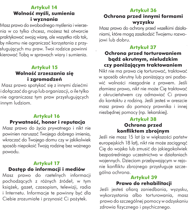 Artykuł 29. Cele oświaty Oświata powinna jak najpełniej rozwijać Twoją osobowość, umiejętności oraz zdolności umysłowe i fizyczne. Ma przygotować Cię do życia, wyrabiać w Tobie poszanowanie dla rodziców. Uczyć Cię szacunku dla Twojego narodu i kultury, ale także dla osób innej narodowości i kultury. Masz prawo wiedzieć, jakie są twoje prawa.  Artykuł 30. Dziecko należące do mniejszości lub pochodzenia rdzennego Masz prawo znać i praktykować swoją tradycję, religię, i posługiwać się językiem, którym posługuje się Twoja rodzina, nawet jeśli większość ludzi w Twoim kraju mówi innym językiem czy wyznaje inną religię.  Artykuł 31. Czas wolny, zabawa i życie kulturalne Masz prawo do wypoczynku, zabawy i włączania się w działania kulturalne i rekreacyjne.  Artykuł 32. Praca dzieci Państwo ma chronić Cię przed wykonywaniem pracy, która może zagrażać Twojemu zdrowiu, rozwojowi, wykształceniu. Nikt nie ma prawa Cię wykorzystywać.  Artykuł 33. Ochrona przed używaniem środków narkotycznych Państwo powinno ochronić Cię przed używaniem, produkowaniem lub rozpowszechnieniem niebezpiecznych substancji.  Artykuł 34. Ochrona przed wykorzystywaniem seksualnym Państwo powinno ochronić Cię przed wszelką formą wykorzystywania seksualnego.  Artykuł 35. Ochrona przed uprowadzeniem, sprzedażą bądź handlem Państwo powinno ochronić Cię przed porwaniem, sprzedażą czy uprowadzeniem .  Artykuł 36. Ochrona przed innymi formami wyzysku Masz prawo do ochrony przed wszelkimi działaniami, które mogą zaszkodzić Twojemu rozwojowi lub dobru.  Artykuł 37. Ochrona przed torturowaniem bądź okrutnym, nieludzkim czy poniżającym traktowaniem Nikt nie ma prawa cię torturować, traktować w sposób okrutny lub poniżający ani pozbawić wolności niezgodnie z prawem.  Jeśli złamiesz prawo, nikt nie może Cię traktować z okrucieństwem, czy odmawiać Ci prawa do kontaktu z rodziną. Jeśli jesteś w areszcie masz prawo do pomocy prawnika i innej niezbędnej pomocy (np. lekarskiej).   Artykuł 38. Ochrona przed konfliktem zbrojnym Jeśli nie masz 15 lat (a w większości państw europejskich 18 lat), nikt nie może zaciągnąć Cię do wojska lub zmusić do jakiegokolwiek bezpośredniego uczestnictwa w działaniach wojennych. Dzieciom przebywającym w rejonie konfliktu zbrojnego przysługuje szczególna ochrona.  Artykuł 39. Prawo do rehabilitacji Jeśli jesteś ofiarą zaniedbania, wyzysku, wykorzystania albo torturowania masz prawo do szczególnej pomocy w odzyskaniu zdrowia fizycznego i psychicznego.  Artykuł 40. Młodociani przestępcy Jeśli oskarżono Cię o złamanie prawa, masz prawo do takiego traktowania, które uszanuje Twoją godność. Przysługuje Ci pomoc prawna, a jeśli już trafisz przed sąd, to można Cię skazać tylko za bardzo poważne przestępstwa.