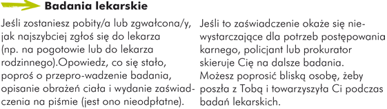 Badania lekarskie Jeśli zostaniesz pobity/a lub zgwałcona/y, jak najszybciej zgłoś się do lekarza (np. na pogotowie lub do lekarza rodzinnego). Opowiedz co się stało, poproś o przeprowadzenie badania, opisanie obrażeń ciała i wydanie zaświadczenia na piśmie (jest ono nieodpłatne). Jeśli to zaświadczenie okaże się niewystarczające dla potrzeb postępowania karnego, policjant lub prokurator skieruje Cię na dalsze badania. Możesz poprosić bliską osobę, żeby poszła z Tobą i towarzyszyła Ci podczas badań lekarskich.