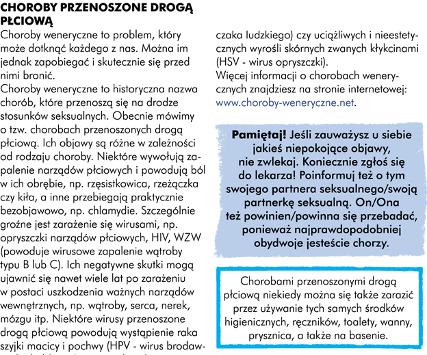 I.Choroby przenoszone drogą płciową  Choroby weneryczne to problem, który może dotknąć każdego z Was. Można im jednak zapobiegać i skutecznie się przed nimi bronić.  Choroby weneryczne to historyczna nazwa na choroby, które przenoszą się na drodze stosunków seksualnych. Obecnie mówimy o tzw. chorobach przenoszonych drogą płciową. Ich objawy są różne, w zależności od rodzaju choroby. Niektóre wywołują zapalenie narządów płciowych i powodują ból w ich obrębie, na przykład rzęsistkowica, rzeżączka czy kiła, a inne przebiegają praktycznie bezobjawowo na przykład chlamydie. Szczególnie groźne jest zarażenie się wirusami, np. opryszczki narządów płciowych, HIV, Papiloma WZW (wirusowe zapalenie wątroby) typu B lub C. Ich negatywne skutki mogą ujawnić się nawet wiele lat po zarażeniu w postaci uszkodzenia ważnych narządów wewnętrznych np. wątroby, serca, nerek, mózgu itp. Niektóre wirusy przenoszone drogą płciową powodują wystąpienie raka szyjki macicy i pochwy (HPV=wirus brodawczaka ludzkiego (Szczepi się dziewczynki ok. 13 roku życia, czyli starsze niż te do których kierowany jest poradnik,, szczepionka, poza nielicznymi akcjami jest nierefundowana i strasznie droga. Dlatego myślę, że rozpisywanie się na ten na temat w poradniku nie jest aż tak ważne) czy uciążliwych i nieestetycznych wyrośli skórnych zwanych kłykcinami (HSV = wirus opryszczki).  Uwaga! Jeśli zobaczycie u siebie jakieś niepokojące objawy, nie zwlekajcie. Koniecznie zgłoście się do lekarza! Poinformujcie również o tym swojego partnera seksualnego/swoją partnerkę seksualną. On/ona też powinien się przebadać, ponieważ najprawdopodobniej obydwoje jesteście chorzy.   Więcej informacji o chorobach wenerycznych znajdziesz na stronie internetowej www.choroby-weneryczne.net Pamiętaj! Chorobami przenoszonymi drogą płciową niekiedy można się także zarazić przez używanie tych samych środków higienicznych, ręczników, toalety, wanny, prysznica a także wizytę na basenie.