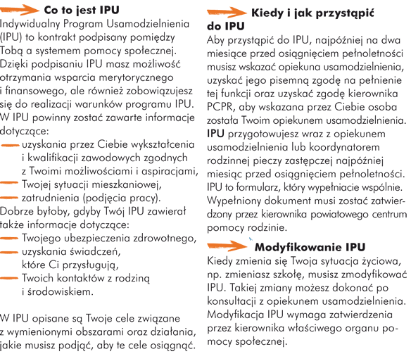 Co to jest IPU Indywidualny Program Usamodzielnienia (IPU) to kontrakt podpisany pomiędzy Tobą a systemem pomocy społecznej. Dzięki podpisaniu IPU masz możliwość otrzymania wsparcia merytorycznego i finansowego, ale również zobowiązujesz się do realizacji warunków programu IPU. W IPU powinny zostać zawarte informacje dotyczące: - uzyskania przez Ciebie wykształcenia i kwalifikacji zawodowych zgodnych z Twoimi możliwościami i aspiracjami, - Twojej sytuacji mieszkaniowej, - zatrudnienia (podjęcia pracy),  Dobrze byłoby, gdyby Twój IPU zawierał także informacje dotyczące: - Twojego ubezpieczenia zdrowotnego, - uzyskania świadczeń, które Ci przysługują, - Twoich kontaktów z rodziną i środowiskiem.  W IPU opisane są Twoje cele związane z wymienionymi obszarami oraz działania, jakie musisz podjąć, aby te cele osiągnąć.   Kiedy i jak przystąpić do IPU  Aby przystąpić do IPU, najpóźniej na dwa miesiące przed osiągnięciem pełnoletności musisz wskazać opiekuna usamodzielnienia, uzyskać jego pisemną zgodę na pełnienie tej funkcji oraz uzyskać zgodę kierownika PCPR, aby wskazana przez Ciebie osoba została Twoim opiekunem usamodzielnienia. IPU przygotowujesz wraz z opiekunem usamodzielnienia lub koordynatorem rodzinnej pieczy zastępczej najpóźniej miesiąc przed osiągnięciem pełnoletności. IPU to formularz, który wypełniacie wspólnie. Wypełniony dokument musi zostać zatwierdzony przez kierownika powiatowego centrum pomocy rodzinie.  Modyfikowanie IPU Kiedy zmienia się Twoja sytuacja życiowa, np. zmieniasz szkołę, musisz zmodyfikować IPU. Takiej zmiany możesz dokonać po konsultacji z opiekunem usamodzielnienia. Modyfikacja IPU wymaga zatwierdzenia przez kierownika właściwego organu pomocy społecznej. 