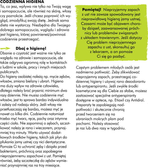 I.Codzienna higiena To, co jesz wpływa nie tylko na Twoją wagę i samopoczucie, ale również na skórę, włosy czy paznokcie. Dlatego jeśli chcesz poprawić ich wygląd zmodyfikuj swoją dietę.  Jednak sama dieta nie wystarczy. Niezbędna dla Twojego dobrego samopoczucia, wyglądu ale także i zdrowia jest higiena której powinieneś/naś codziennie przestrzegać. Dbaj o higienę! Uwaga! Dbanie o czystość jest ważne nie tylko ze względu na własne zdrowie i samopoczucie, ale także odgrywa ogromną rolę w kontaktach z ludźmi w szkole, w pracy i innych miejscach publicznych.  Do higieny osobistej należą takie czynności jak mycie zębów, włosów, zmiana bielizny i ubrań. Maja one duży wpływ na zdrowie człowieka. Dlatego dobrze jeśli raz dziennie bierzesz prysznic. Nie musisz codziennie myć  włosów jest to sprawa bardzo indywidualna i zależy od rodzaju skóry Twojej głowy. Jeśli włosy nie przetłuszczają się bardzo, możecie myć je nawet co kilka dni. Obowiązkowo natomiast  powinniście codziennie myć: twarz, ręce, pachy oraz intymne części ciała.  Nie zapominajcie również o zębach, szczotkować należy je przynajmniej trzy minuty a następnie wypłukać dokładnie ciepłą wodą conajmniej dwa razy dziennie: rano i wieczorem (AK). Dobrze jeśli poza zwykłym szczotkowaniem używacie dodatkowych środków higieny, takich jak płyn do płukania jamy ustnej czy nici dentystyczne. Pomoże to Wam uchronić zęby i dziąsła przed bakteriami,  próchnicą oraz zapobiegnie nieprzyjemnemu zapachowi wydychanego powietrza. Pamiętaj również o tym, żeby wymieniać swoją szczoteczkę do zębów przynajmniej raz na 3 miesiące.  Pamiętaj!  Nieprzyjemny zapach z ust nie zawsze spowodowany jest nieprawidłową higiena jamy ustnej. Czasami może być on objawem choroby dziąseł, zaawansowanej próchnicy lub problemów związanymi z układem trawiennym. Dlatego jeśli dotyczy Cię problem nieprzyjemnego zapachu z ust, skonsultuj go z lekarzem a on pomoże Ci się go pozbyć. Częsty problemem, jaki dotyczy młodych osób jest nadmierna potliwość. Żeby zlikwidować nieprzyjemny zapach, który się z nią wiąże przestrzegajcie codziennej higieny i używajcie rano dezodorantu lub antyperspirantu. Jeśli jednak zwykłe środki kosmetyczne są dla Was za słabe, możecie zastosować specjalne antyperspiranty dostępne w aptece takie jak na przykład Etiaxil czy Antidral. Preparaty te należy stosować raz lub dwa razy w tygodniu, zapobiegają one nadmiernej potliwości i skutecznie chronią przed tworzeniem się na ubraniach mokrych plam pod pachami.  