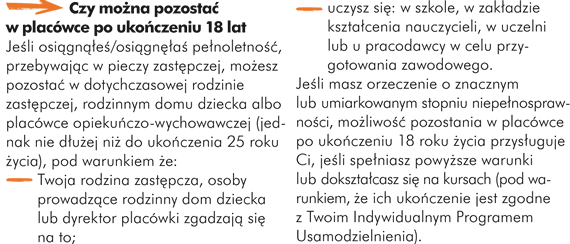 Czy można pozostać w placówce po ukończeniu 18 roku życia Jeśli osiągnąłeś/osiągnęłaś pełnoletność, przebywając w pieczy zastępczej, możesz pozostać w dotychczasowej rodzinie zastępczej, rodzinnym domu dziecka albo placówce opiekuńczo-wychowawczej (jednak nie dłużej niż do ukończenia 25 roku życia), pod warunkiem że: - Twoja rodzina zastępcza, osoby prowadzące rodzinny dom dziecka lub dyrektor placówki zgadzają się na to; - uczysz się: w szkole, w zakładzie kształcenia nauczycieli, w uczelni lub u pracodawcy w celu przygotowania zawodowego.  Jeśli masz orzeczenie o znacznym lub umiarkowanym stopniu niepełnosprawności, możliwość pozostania w placówce po ukończeniu 18 roku życia przysługuje Ci, jeśli spełniasz powyższe warunki lub dokształcasz się na kursach (pod warunkiem, że ich ukończenie jest zgodne z Twoim Indywidualnym Programem Usamodzielnienia).