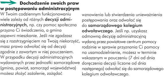 Dochodzenie swoich praw w postępowaniu administracyjnym W Twoim codziennym funkcjonowaniu wiele zależy od różnych decyzji administracyjnych, np. od tego, czy pomoc społeczna przyzna Ci świadczenia, a gmina zapewni mieszkanie. Jeśli nie zgadzasz się z rozstrzygnięciem na Twoją niekorzyść, masz prawo odwołać się od decyzji zgodnie z zawartym w niej pouczeniem. W przypadku decyzji administracyjnych wydawanych przez jednostki samorządowe (gmina, powiat, samorząd województwa) możesz złożyć zażalenie, zażądać wznowienia lub stwierdzenia unieważnienia postępowania oraz odwołać się do samorządowego kolegium odwoławczego. Jeśli np. uzyskasz odmowną decyzję administracyjną wydaną przez powiatowe centrum pomocy rodzinie w sprawie przyznania Ci pomocy na usamodzielnienie, możesz w terminie wskazanym w pouczeniu (7 dni od dnia doręczenia decyzji liczone od dnia następnego) odwołać się do kolegium odwoławczego.