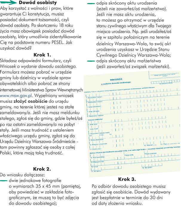 Dowód osobisty Aby korzystać z wolności i praw, które gwarantuje Ci konstytucja, musisz posiadać dokument tożsamości, czyli dowód osobisty. Po skończeniu 18 roku życia masz obowiązek posiadać dowód osobisty, który umożliwia zidentyfikowanie Cię na podstawie numeru PESEL. Jak uzyskać dowód? Krok 1. Składasz odpowiedni formularz, czyli Wniosek o wydanie dowodu osobistego. Formularz możesz pobrać w urzędzie gminy lub dzielnicy w wydziale spraw obywatelskich albo pobrać ze strony internetowej Ministerstwa Spraw Wewnętrznych: www.msw.gov.pl. Wypełniony wniosek musisz złożyć osobiście do urzędu gminy, na terenie której jesteś na stałe zameldowany/a. Jeśli nie masz meldunku stałego, zgłoś się do gminy, gdzie byłeś/aś po raz ostatni zameldowany/a na pobyt stały. Jeśli masz trudność z ustaleniem właściwego urzędu gminy, zgłoś się do Urzędu Dzielnicy Warszawa-Śródmieście - tam powinny zgłaszać się osoby z całej Polski, które mają taką trudność; Krok 2. Do wniosku dołączasz: 	-  dwie jednakowe fotografie o wymiarach 35 x 45 mm (pamiętaj, aby powiedzieć w zakładzie fotograficznym, że muszą to być zdjęcia do dowodu osobistego); 	- odpis skrócony aktu urodzenia (jeżeli nie zawarłeś/aś małżeństwa). Jeśli nie masz aktu urodzenia, to możesz go otrzymać w urzędzie stanu cywilnego właściwym dla Twojego miejsca urodzenia. Np. jeśli urodziłeś/aś się w szpitalu położniczym na terenie dzielnicy Warszawa-Wola, to swój akt urodzenia uzyskasz w Urzędzie Stanu Cywilnego Dzielnicy Warszawa-Wola; 	- odpis skrócony aktu małżeństwa (jeśli zawarłeś/aś związek małżeński). Krok 3. Po odbiór dowodu osobistego musisz zgłosić się osobiście. Dowód wydawany jest bezpłatnie w terminie do 30 dni od daty złożenia wniosku. 