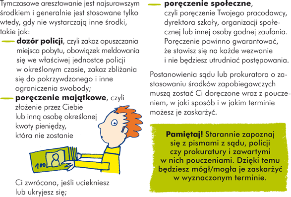 Tymczasowe aresztowanie jest najsurowszym środkiem i generalnie jest stosowane tylko wtedy, gdy nie wystarczają inne środki, takie jak: - dozór policji, czyli zakaz opuszczania miejsca pobytu, obowiązek meldowania się we właściwej jednostce policji w określonym czasie, zakaz zbliżania się do pokrzywdzonego i inne ograniczenia swobody; - poręczenie majątkowe, czyli złożenie przez Ciebie lub inną osobę określonej kwoty pieniędzy, która nie zostanie Ci zwrócona, jeśli uciekniesz lub ukryjesz się; - poręczenie społeczne, czyli poręczenie Twojego pracodawcy, dyrektora szkoły, organizacji społecznej lub innej osoby godnej zaufania. Poręczenie powinno gwarantować, że  stawisz się na każde wezwanie i nie będziesz utrudniać postępowania.  Postanowienia sądu lub prokuratora o zastosowaniu środków zapobiegawczych muszą zostać Ci doręczone  wraz z pouczeniem, w jaki sposób i w jakim terminie możesz je zaskarżyć. Pamiętaj! Starannie zapoznaj się z pismami z sądu, policji czy prokuratury i zawartymi w nich pouczeniami. Dzięki temu będziesz mógł/mogła je zaskarżyć w wyznaczonym terminie.