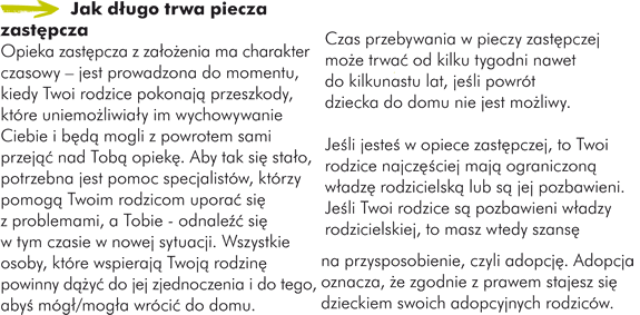 Jak dłgo trwa piecza zastęcza Opieka zastęcza z załżnia ma charakter czasowy – jest prowadzona do momentu, kiedy Twoi rodzice pokonająprzeszkody, które uniemożiwiał im wychowywanie Ciebie i bęąmogli z powrotem sami przejąu263  nad Tobąopiekę Aby tak sięstał, potrzebna jest pomoc specjalistów, którzy pomogąTwoim rodzicom uporaćsięz problemami, a Tobie - odnaleźu263  sięw tym czasie w nowej sytuacji. Wszystkie osoby, które wspierająTwojąrodzinępowinny dąu380 yćdo jej zjednoczenia i do tego, abyśmógłmogł wrócićdo domu. Czas przebywania w pieczy zastęczej moż trwaćod kilku tygodni nawet do kilkunastu lat, jeśi powrót dziecka do domu nie jest możiwy. Jeśi jesteśw opiece zastęczej, to Twoi rodzice najczęu347 ciej mająograniczonąwłdzęrodzicielskąlub sąjej pozbawieni. Jeśi Twoi rodzice sąpozbawieni włdzy rodzicielskiej, to masz wtedy szansęna przysposobienie, czyli adopcję Adopcja oznacza, ż zgodnie z prawem stajesz siędzieckiem swoich adopcyjnych rodziców.