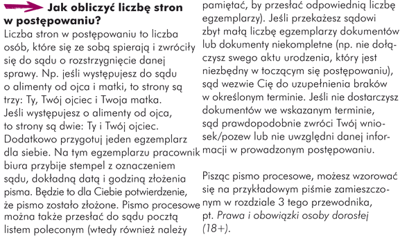 Jak obliczyć liczbę stron w postępowaniu? Liczba stron w postępowaniu to liczba osób, które się ze sobą spierają i zwróciły się do sądu o rozstrzygnięcie danej sprawy. Np. jeśli występujesz do sądu o alimenty od ojca i matki, to strony są trzy: Ty, Twój ojciec i Twoja matka. Jeśli występujesz o alimenty od ojca, to strony są dwie: Ty i Twój ojciec.  Dodatkowo przygotuj jeden egzemplarz dla siebie. Na tym egzemplarzu pracownik biura przybije stempel z oznaczeniem sądu, dokładną datą i godziną złożenia pisma. Będzie to dla Ciebie potwierdzenie, że pismo zostało złożone. Pismo procesowe można także przesłać do sądu pocztą listem poleconym (wtedy również należy pamiętać, by przesłać odpowiednią liczbę egzemplarzy). Jeśli przekażesz sądowi zbyt małą liczbę egzemplarzy dokumentów lub dokumenty niekompletne (np. nie dołączysz swego aktu urodzenia, który jest niezbędny w toczącym się postępowaniu), sąd wezwie Cię do uzupełnienia braków w określonym terminie. Jeśli nie dostarczysz dokumentów we wskazanym terminie, sąd prawdopodobnie zwróci Twój wniosek/pozew lub nie uwzględni danej informacji w prowadzonym postępowaniu. Pisząc pismo procesowe, możesz wzorować się na przykładowym piśmie zamieszczonym w rozdziale 3 tego przewodnika, pt. Prawa i obowiązki osoby dorosłej (18+).