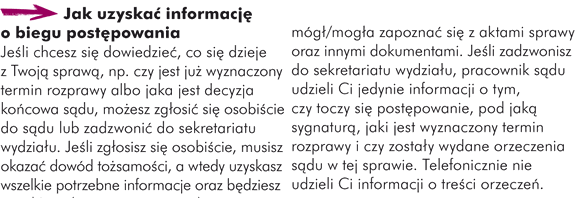 Jak uzyskać informację o biegu postępowania Jeśli chcesz się dowiedzieć co się dzieje z Twoją sprawą, np. czy jest już wyznaczony termin rozprawy albo jaka jest decyzja końcowa sądu, możesz zgłosić się osobiście do sądu lub zadzwonić do sekretariatu wydziału. Jeśli zgłosisz się osobiście, musisz okazać dowód tożsamości, a wtedy uzyskasz wszelkie potrzebne informacje oraz będziesz mógł/mogła zapoznać się z aktami sprawy oraz innymi dokumentami. Jeśli zadzwonisz do sekretariatu wydziału, pracownik sądu udzieli Ci jedynie informacji o tym, czy toczy się postępowanie, pod jaką sygnaturą, jaki jest wyznaczony termin rozprawy i czy zostały wydane orzeczenia sądu w tej sprawie. Telefonicznie nie udzieli Ci informacji o treści orzeczeń.