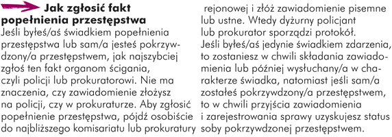 ak zgłosić fakt popełnienia przestępstwa Jeśli byłeś/aś świadkiem popełnienia przestępstwa lub sam/a jesteś pokrzywdzony/a przestępstwem, jak najszybciej zgłoś ten fakt organom ścigania, czyli policji lub prokuratorowi. Nie ma znaczenia, czy zawiadomienie złożysz na policji czy w prokuraturze. Aby zgłosić popełnienie przestępstwa, pójdź osobiście do najbliższego komisariatu lub prokuratury rejonowej i złóż zawiadomienie pisemne lub ustne. Wtedy dyżurny policjant lub prokurator sporządzi protokół. Jeśli byłeś/aś jedynie świadkiem zdarzenia, to zostaniesz w chwili składania zawiadomienia lub później wysłuchany/a w charakterze świadka, natomiast jeśli sam/a zostałeś pokrzywdzony/a przestępstwem, to w chwili przyjęcia zawiadomienia i zarejestrowania sprawy uzyskujesz status osoby pokrzywdzonej przestępstwem.