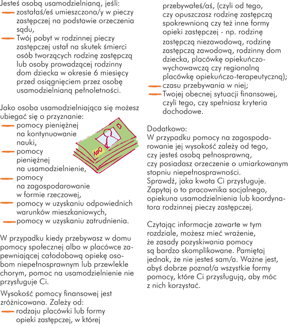 Jako osoba usamodzielniana się możesz ubiegać się o przyznanie: - pomocy pieniężnej na kontynuowanie nauki, - pomocy pieniężnej na usamodzielnienie, - pomocy na zagospodarowanie w formie rzeczowej, - pomocy w uzyskaniu odpowiednich warunków mieszkaniowych, - pomocy w uzyskaniu zatrudnienia.  W przypadku kiedy przebywasz w domu pomocy społecznej albo w placówce zapewniającej całodobową opiekę osobom niepełnosprawnym lub przewlekle chorym, pomoc na usamodzielnienie nie przysługuje Ci.  Wysokość pomocy finansowej jest zróżnicowana. Zależy od: - rodzaju placówki lub formy opieki zastępczej, w której przebywałeś/aś, (czyli od tego, czy opuszczasz rodzinę zastępczą spokrewnioną czy też inne formy opieki zastępczej - np. rodzinę zastępczą niezawodową, rodzinę zastępczą zawodową, rodzinny dom dziecka, placówkę opiekuńczo-wychowawczą czy regionalną placówkę opiekuńczo-terapeutyczną); - czasu przebywania w niej; - Twojej obecnej sytuacji finansowej, czyli tego, czy spełniasz kryteria dochodowe. Dodatkowo:  W przypadku pomocy na zagospodarowanie jej wysokość zależy od tego, czy jesteś osobą pełnosprawną, czy posiadasz orzeczenie o umiarkowanym stopniu niepełnosprawności. Sprawdź, jaka kwota Ci przysługuje. Zapytaj o to pracownika socjalnego, opiekuna usamodzielnienia, koordynatora rodzinnej pieczy zastępczej.  Czytając informacje zawarte w tym rozdziale, możesz mieć wrażenie, że zasady pozyskiwania pomocy są bardzo skomplikowane. Pamiętaj jednak, że nie jesteś sam/a. Ważne jest, abyś dobrze poznał/a wszystkie formy pomocy, które Ci przysługują, aby móc z nich korzystać.Jesteś osobą usamodzielnianą, jeśli: - zostałaś/eś umieszczona/y w pieczy zastępczej na podstawie orzeczenia sądu, - Twój pobyt w rodzinnej pieczy zastępczej ustał na skutek śmierci osób tworzących rodzinę zastępczą lub osoby prowadzącej rodzinny dom dziecka w okresie 6 miesięcy przed osiągnięciem przez osobę usamodzielnianą pełnoletności.
