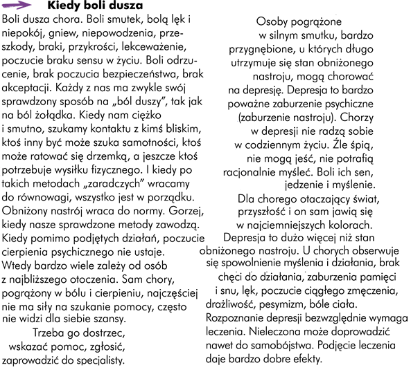 Kiedy boli dusza Boli dusza chora. „Boli” smutek, „boli” lęk i niepokój, „boli” gniew, „bolą” niepowodzenia, przeszkody, braki, przykrości, lekceważenie, poczucie braku sensu w życiu, „boli” odrzucenie, brak poczucia bezpieczeństwa, brak akceptacji…  Każdy z nas ma zwykle swój sprawdzony sposób na „ból duszy”. Podobnie jak metodę na ból żołądka.  Kiedy nam ciężko i smutno szukamy kontaktu z kimś bliskim, ktoś inny być może szuka samotności, ktoś może ratować się drzemką, a jeszcze ktoś potrzebuje wysiłku fizycznego. I kiedy po takich metodach „zaradczych” wracamy do równowagi, wszystko jest w porządku; obniżony nastrój wraca do normy. Gorzej się dzieje, kiedy nasze sprawdzone metody zawodzą. Kiedy, pomimo podjętych działań, poczucie cierpienia psychicznego nie ustaje.  Wtedy bardzo wiele zależy od osób z najbliższego otoczenia. Sam chory, pogrążony w bólu i cierpieniu, najczęściej nie ma siły na szukanie pomocy, często nie widzi dla siebie szansy. Trzeba go dostrzec, wskazać pomoc, zgłosić, zaprowadzić do specjalisty. Osoby pogrążone w silnym smutku, bardzo przygnębione, u których długo utrzymuje się stan obniżonego nastroju mogą chorować na depresję. 