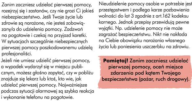 Zanim zaczniesz udzielać pierwszej pomocy rozejrzyj się i zastanów, czy nie grozi Ci jakieś niebezpieczeństwo. Jeśli Twoje życie lub zdrowie jest narażone, nie jesteś zobowiązany/a do udzielenia pomocy. Zadzwoń na pogotowie i czekaj na przyjazd karetki. W sytuacjach szczególnie niebezpiecznych pierwszej pomocy poszkodowanemu udzielą profesjonaliści, którzy są specjalnie do tego wyszkoleni. Jeżeli nie umiecie udzielić pierwszej pomocy a wypadek wydarzył się w miejscu publicznym możecie głośno zawołać i zapytać czy w pobliżu znajduje się jakiś lekarz lub ktoś kto wie jak udzielać pierwszej pomocy. Najważniejsza podczas sytuacji alarmowej jest nasza szybka reakcja, wykonanie telefonu na pogotowie i chociażby minimalna pomoc. Nieudzielenie pomocy osobie znajdującej się w potrzebie jest przestępstwem i podlega karze pozbawienia wolności do lat 3, zgodnie z art.162 kodeksu karnego. Jednak przepisy przewidują pewne wyjątki. Jednym z najważniejszych jest to, że udzielenie pomocy nie może zagrażać bezpieczeństwu. Innymi słowy, nikt nie nakłada na Ciebie obowiązku narażania własnego życia lub poniesienia ciężkiego uszczerbku na zdrowiu. Zanim zaczniesz udzielać pierwszej pomocy oceń miejsce zdarzenia pod kątem Twojego bezpieczeństwa (pożar, ruch drogowy).