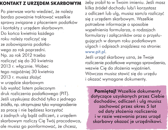 KONTAKT Z URZĘDEM SKARBOWYM Po pierwsze warto wiedzieć, że należy bardzo poważnie traktować wszelkie sprawy związane z płaceniem podatków i kontakty z urzędem skarbowym. Do końca kwietnia każdego roku należy rozliczyć się ze zobowiązania podatkowego za rok poprzedni. Np. za rok 2012 trzeba rozliczyć się do 30 kwietnia 2013 r. włącznie. Wobec tego najpóźniej 30 kwietnia 2013 r. musisz złożyć w urzędzie skarbowym lub wysłać listem poleconym druk rozliczenia podatkowego (PIT). Jeśli uzyskujesz dochód tylko z jednego źródła, np. otrzymujesz tyko wynagrodzenie za pracę i nie będziesz korzystać z żadnych ulg bądź odliczeń, z urzędem skarbowym rozliczy Cię Twój pracodawca, ale musisz go poinformować, że chcesz, żeby zrobił to w Twoim imieniu. Jeśli masz kilka źródeł dochodu lub/i korzystasz z odliczeń lub ulg, musisz sam rozliczyć się z urzędem skarbowym. Wszelkie potrzebne informacje o sposobie wypełnienia formularza, o rodzajach formularzy i załączników oraz o przysługujących w danym roku podatkowym ulgach i odpisach znajdziesz na stronie: www.pit.pl. Jeśli urząd skarbowy uzna, że Twoje rozliczenie podatkowe wymaga sprawdzenia, wezwie Cię do złożenia wyjaśnień. Wówczas musisz stawić się do urzędu i okazać wymagane dokumenty.   Pamiętaj! Wszelkie dokumenty dotyczące uzyskanych przez Ciebie dochodów, odliczeń i ulg musisz zachować przez okres 5 lat od daty złożenia rozliczenia i w razie wezwania przez urząd skarbowy okazać je urzędnikowi.