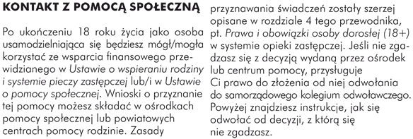 KONTAKT Z POMOCĄ SPOŁECZNĄ Po ukończeniu 18 roku życia jako osoba usamodzielniająca się będziesz mógł/mogła korzystać ze wsparcia finansowego przewidzianego w Ustawie o wspieraniu rodziny i systemie pieczy zastępczej lub/i w Ustawie o pomocy społecznej. Wnioski o przyznanie tej pomocy możesz składać w ośrodkach pomocy społecznej lub powiatowych centrach pomocy rodzinie. Zasady przyznawania świadczeń zostały szerzej opisane w rozdziale 4 tego przewodnika,  pt. Prawa i obowiązki osoby dorosłej (18+) w systemie opieki zastępczej. Jeśli nie zgadzasz się z decyzją wydaną przez ośrodek lub centrum pomocy, przysługuje Ci prawo do złożenia od niej odwołania do samorządowego kolegium odwoławczego. Powyżej znajdziesz instrukcję jak się odwołać od decyzji, z którą się nie zgadzasz.