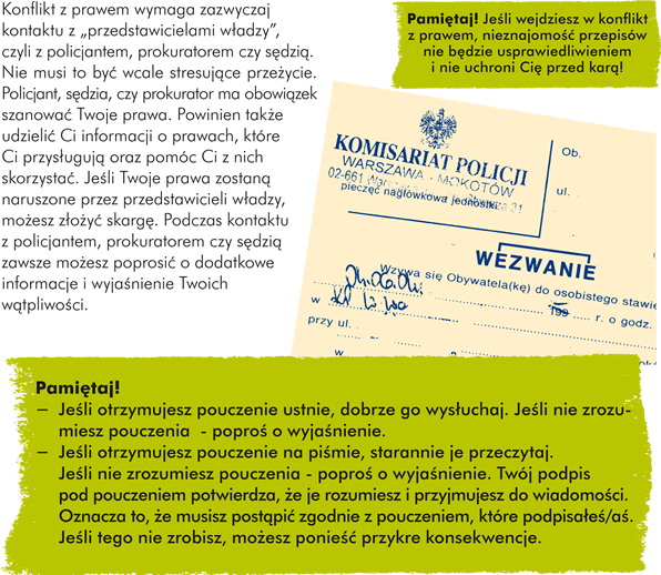 Kontakt z władzą Konflikt z prawem wymaga zazwyczaj kontaktu z „przedstawicielami władzy”, czyli  z policjantem, prokuratorem czy sędzią. Nie musi to być wcale stresujące przeżycie. Policjant, sędzia, czy prokurator ma obowiązek szanować Twoje prawa. Powinien także udzielić Ci informacji o prawach, które Ci przysługują oraz pomóc Ci z nich skorzystać. Jeśli Twoje prawa zostaną naruszone przez przedstawicieli władzy, możesz złożyć skargę. Podczas kontaktu z policjantem, prokuratorem czy sędzią zawsze możesz poprosić o dodatkowe informacje i wyjaśnienie Twoich wątpliwości. Pamiętaj! Jeśli wejdziesz w konflikt z prawem, nieznajomość przepisów nie będzie usprawiedliwieniem i nie uchroni Cię przed karą! Pamiętaj!  - Jeśli otrzymujesz pouczenie ustnie, dobrze go wysłuchaj. Jeśli nie zrozumiesz pouczenia  - poproś o wyjaśnienie.  - Jeśli otrzymujesz pouczenie na piśmie, starannie je przeczytaj. Jeśli nie zrozumiesz pouczenia - poproś o wyjaśnienie. Twój podpis pod pouczeniem potwierdza, że je rozumiesz i przyjmujesz do wiadomości. Oznacza to, że musisz postąpić zgodnie z pouczeniem, które podpisałeś/aś. Jeśli tego nie zrobisz, możesz ponieść przykre konsekwencje.