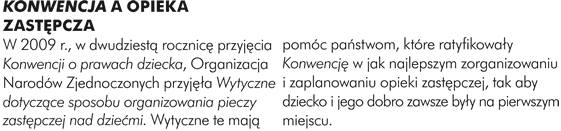 KONWENCJA A OPIEKA ZASTĘPCZA W 2009 r., w dwudziestą rocznicę przyjęcia Konwencji o prawach dziecka, Organizacja Narodów Zjednoczonych przyjęła Wytyczne dotyczące sposobu organizowania pieczy zastępczej nad dziećmi. Wytyczne te mają pomóc państwom, które ratyfikowały Konwencję w jak najlepszym zorganizowaniu i zaplanowaniu opieki zastępczej, tak aby dziecko i jego dobro zawsze były na pierwszym miejscu. 