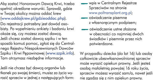 Aby zostać Honorowym Dawcą Krwi, trzeba spełnić określone warunki. Sprawdź gdzie w Twojej okolicy można oddać krew (http://www.oddajkrew.pl/gdzieoddac.php). Do rejestracji potrzebny jest dowód. Po wypełnieniu ankiety i badaniu krwi okaże się czy możesz zostać dawcą.  Jeśli chcesz zostać dawcą szpiku i w ten sposób komuś pomoc zgłoś się do Centralnego Rejestru Niespokrewnionych Dawców Szpiku i Krwi Pępowinowej tam otrzymasz niezbędne informacje http://www.szpik.info. Jeśli nie chcesz być dawcą organów lub tkanek po swojej śmierci, musisz za życia wyrazić sprzeciw w jednej z następujących form: -	wpis w centralnym rejestrze zgłoszonych sprzeciwów http://www.poltransplant.org.pl/crs1.html  -	oświadczenie pisemne z własnoręcznym podpisem -	oświadczenie ustne złożone w obecności co najmniej dwóch świadków, pisemnie przez nich potwierdzone W przypadku dziecka (do lat 16) lub osoby całkowicie ubezwłasnowolnionej sprzeciw może wyrazić za ich życia, opiekun prawny. Jeśli jesteś osobą małoletnią powyżej 16-go roku życia sprzeciw możesz wyrazić sam i jest on wystarczający, nawet jeśli, nie zgadza się z nim opiekun prawny.