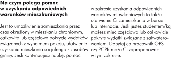 Na czym polega pomoc w uzyskaniu odpowiednich warunków mieszkaniowych  Ustawa o wspieraniu rodziny i systemie pieczy zastępczej z 9 czerwca 2011 r. nie określa szczegółowo, na czym polega pomoc w uzyskaniu odpowiednich warunków mieszkaniowych osobom, które przystąpiły do IPU po 1 stycznia 2012 r.  Tym samym daje wolną rękę powiatowym centrom pomocy rodzinie i ośrodkom pomocy społecznej w zakresie wspierania Cię w uzyskaniu odpowiednich warunków mieszkaniowych. W momencie wydania tego przewodnika nie ma rozporządzenia do ustawy, które dotyczyłoby procesu usamodzielnienia, w tym pomocy w uzyskaniu odpowiednich warunków mieszkaniowych. Warto wówczas dopytać, co pracownik PCPR czy OPS może Ci zaproponować w tym zakresie.