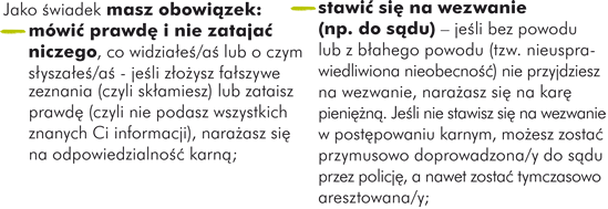 Jako świadek  masz obowiązek: - mówić prawdę i nie zatajać niczego, co widziałeś/aś lub o czym słyszałeś/aś - jeśli złożysz fałszywe zeznania (czyli skłamiesz) lub zataisz prawdę (czyli nie podasz wszystkich znanych Ci informacji), narażasz się na odpowiedzialność karną; - stawić się na wezwanie (np. do sądu) – jeśli bez powodu lub z błahego powodu (tzw. nieusprawiedliwiona nieobecność) nie przyjdziesz na wezwanie, narażasz się na karę pieniężną. Jeśli nie stawisz się na wezwanie w postępowaniu karnym, możesz zostać przymusowo doprowadzona/y do sądu przez policję, a nawet zostać tymczasowo aresztowana/y;