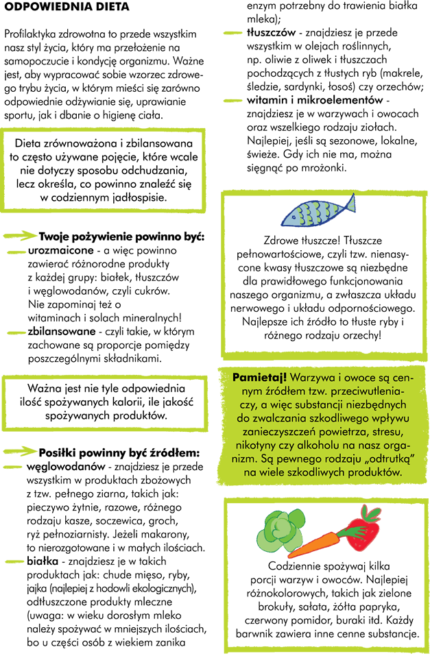 I.Odpowiednia dieta  Profilaktyka zdrowotna to przede wszystkim styl naszego życia, który ma przełożenie na nasze samopoczucie i kondycję organizmu. Ważne abyście wypracowali sobie wzorzec zdrowego trybu życia, w którym mieści się zarówno odpowiednie odżywianie się, uprawianie sportu, jak i dbanie o higienę ciała.                  Pamiętaj Twoje pożywienie powinno być: urozmaicone - a więc zawierać różnorodne produkty z każdej grupy: węglowodanów czyli cukrów, białek i tłuszczów. Nie zapominaj też o witaminach i solach mineralnych! zbilansowane - czyli takie, w którym zachowane są proporcje pomiędzy poszczególnymi składnikami            Posiłki powinny być źródłem: węglowodanów -znajdziesz je przede wszystkim w produktach zbożowych z tzw. pełnego ziarna - pieczywo żytnie, razowe, różnego rodzaju kasze, soczewica, groch, ryż pełnoziarnisty, jeżeli makarony to nierozgotowane i w małych ilościach.  białka - znajdziesz je w takich produktach jak chude mięso, ryby, jajka (najlepiej z hodowli ekologicznych), odtłuszczone produkty mleczne (uwaga: w wieku dorosłym mleko należy spożywać w mniejszych ilościach, bo u części osób z wiekiem zanika enzym potrzebny do trawienia białka mleka). tłuszczów - znajdziesz je przede wszystkim w olejach roślinnych jak oliwa z oliwek i tłuszczach pochodzących z tłustych ryb (makrele, śledzie, sardynki, łosoś) czy orzechów.  witamin i mikroelementów - znajdziesz je w warzywach i owocach oraz wszelkiego rodzaju ziołach. Najlepiej, jeżeli są sezonowe, lokalne, świeże, gdy ich nie ma można sięgnąć po mrożonki.  Uwaga! Zdrowe tłuszcze! Tłuszcze pełnowartościowe, czyli tzw. nienasycone kwasy tłuszczowe są niezbędne dla prawidłowego funkcjonowania naszego organizmu, a zwłaszcza układu nerwowego i układu odpornościowego. Najlepsze ich źródło to tłuste ryby i różnego rodzaju orzechy!        Uwaga! Codziennie spożywaj kilka porcji warzyw i owoców (najlepiej różnokolorowych, bo każdy barwnik zawiera inne cenne substancje, a więc np. zielone brokuły, sałata, żółta papryka, czerwony pomidor, buraki itd.).	