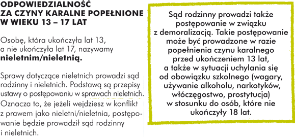  ODPOWIEDZIALNOŚĆ ZA CZYNY KARALNE POPEŁNIONE W WIEKU 13 – 17 LAT Osobę, która ukończyła lat 13, a nie ukończyła lat 17, nazywamy nieletnim/nieletnią.   Sprawy dotyczące nieletnich prowadzi sąd rodzinny i nieletnich. Podstawą są przepisy ustawy o postępowaniu w sprawach nieletnich.  Oznacza to, że jeżeli wejdziesz w konflikt z prawem jako nieletni/nieletnia, postępowanie będzie prowadził sąd rodzinny i nieletnich.  Sąd rodzinny prowadzi także postępowanie w związku z demoralizacją. Takie postępowanie może być prowadzone w razie popełnienia czynu karalnego przed ukończeniem 13 lat, a także w sytuacji uchylania się od obowiązku szkolnego (wagary, używanie alkoholu, narkotyków, włóczęgostwo, prostytucja) w stosunku do osób, które nie ukończyły 18 lat.  