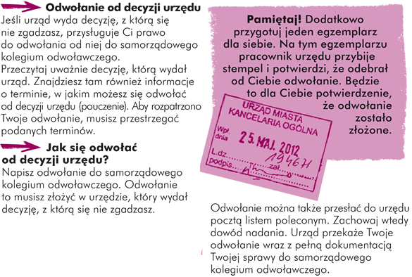 Odwołanie od decyzji urzędu Jeśli urząd wyda decyzję, z którą się nie zgadzasz, przysługuje Ci prawo do odwołania od niej do Samorządowego Kolegium Odwoławczego.  Przeczytaj uważnie decyzję, którą wydał urząd. Znajdziesz tam również informacje o terminie, w jakim możesz się odwołać od decyzji urzędu (pouczenie). Aby rozpatrzono Twoje odwołanie, musisz przestrzegać podanych terminów.  Jak się odwołać od decyzji urzędu? 1.Napisz odwołanie do Samorządowego Kolegium Odwoławczego; 2.Odwołanie to musisz złożyć w urzędzie, który wydał decyzję, z którą się nie zgadzasz. Pamiętaj! Dodatkowo przygotuj jeden egzemplarz dla siebie. Na tym egzemplarzu pracownik urzędu przybije stempel i potwierdzi, że odebrał od Ciebie odwołanie. Będzie to dla Ciebie potwierdzenie, że odwołanie zostało złożone. Odwołanie można także przesłać do urzędu pocztą listem poleconym. Zachowaj wtedy dowód nadania;  3.Urząd przekaże Twoje odwołanie wraz z pełną dokumentacją Twojej sprawy do Samorządowego Kolegium Odwoławczego.