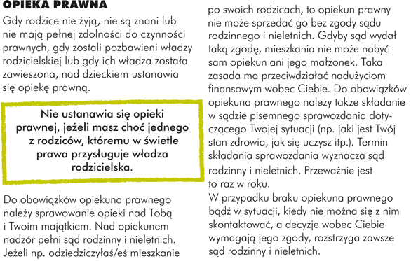 OPIEKA PRAWNA Gdy rodzice nie żją nie sąznani lub nie mająpełej zdolnośi do czynnośi prawnych, gdy zostali pozbawieni włdzy rodzicielskiej lub gdy ich włdza został zawieszona, nad dzieckiem ustanawia sięopiekę prawną   	  Nie ustanawia sięopieki prawnej, jeżli masz choćjednego z rodziców, któremu w śietle prawa przysłguje włdza rodzicielska. Do obowiąków opiekuna prawnego należ sprawowanie opieki nad Tobąi Twoim mająkiem. Nad opiekunem nadzór pełi są rodzinny i nieletnich. Jeżli np. odziedziczyłśeśmieszkanie po swoich rodzicach, to opiekun prawny nie moż sprzedaćgo bez zgody sąu rodzinnego i nieletnich. Gdyby są wydałtakązgodę mieszkania nie moż nabyćsam opiekun ani jego mału380 onek. Taka zasada ma przeciwdziałćnadużciom finansowym wobec Ciebie. Do obowiąków opiekuna prawnego należ takż skłdanie w sązie pisemnego sprawozdania dotycząego Twojej sytuacji (np. jaki jest Twój stan zdrowia, jak sięuczysz itp.). Termin skłdania sprawozdania wyznacza są rodzinny i nieletnich. Przeważie jest to raz w roku. W przypadku braku opiekuna prawnego bąźw sytuacji, kiedy nie moża sięz nim skontaktować a decyzje wobec Ciebie wymagająjego zgody, rozstrzyga zawsze są rodzinny i nieletnich.