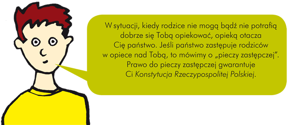 W sytuacji, kiedy rodzice nie mogą bądź nie potrafią dobrze się Tobą opiekować, opieką otacza Cię państwo. Jeśli państwo zastępuje rodziców w opiece nad Tobą, to mówimy o "pieczy zastępczej". Prawo do pieczy zastępczej gwarantuje Ci Konstytucja Rzeczypospolitej Polskiej.   OPIEKA ZASTĘPCZA Objęcie dziecka pieczą zastępczą wymaga zawsze postanowienia sądu rodzinnego i nieletnich. W sytuacji wymagającej natychmiastowej decyzji dotyczącej opieki nad dzieckiem (np. jeżeli narażone jest bezpieczeństwo dziecka), decyzję taką mogą podjąć uprawnione służby, np. pracownicy pomocy społecznej, policja, kuratorzy lub sami rodzice. Jednak również w tej sytuacji ostatecznie decyduje sąd. Umieszczenie Cię w opiece zastępczej powinno nastąpić dopiero po wyczerpaniu wszystkich możliwych sposobów pomocy Twojej rodzinie, a więc w ostateczności. Zasadą jest, że w pierwszej kolejności należy skorzystać ze wszystkich możliwych form wsparcia dla Twojej rodziny, tak aby umieszczenie Cię w pieczy zastępczej nie było konieczne. Wyjątkiem może być sytuacja, kiedy zagrożone jest Twoje bezpieczeństwo lub życie. Aby Ci pomóc, instytucje państwowe powinny przede wszystkim pracować z Twoją rodziną.