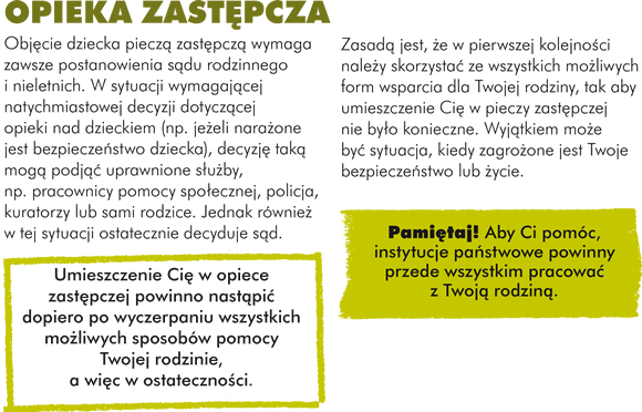 W sytuacji, kiedy rodzice nie mogą bądź nie potrafią dobrze się Tobą opiekować, opieką otacza Cię państwo. Jeśli państwo zastępuje rodziców w opiece nad Tobą, to mówimy o "pieczy zastępczej". Prawo do pieczy zastępczej gwarantuje Ci Konstytucja Rzeczypospolitej Polskiej.   OPIEKA ZASTĘPCZA Objęcie dziecka pieczą zastępczą wymaga zawsze postanowienia sądu rodzinnego i nieletnich. W sytuacji wymagającej natychmiastowej decyzji dotyczącej opieki nad dzieckiem (np. jeżeli narażone jest bezpieczeństwo dziecka), decyzję taką mogą podjąć uprawnione służby, np. pracownicy pomocy społecznej, policja, kuratorzy lub sami rodzice. Jednak również w tej sytuacji ostatecznie decyduje sąd. Umieszczenie Cię w opiece zastępczej powinno nastąpić dopiero po wyczerpaniu wszystkich możliwych sposobów pomocy Twojej rodzinie, a więc w ostateczności. Zasadą jest, że w pierwszej kolejności należy skorzystać ze wszystkich możliwych form wsparcia dla Twojej rodziny, tak aby umieszczenie Cię w pieczy zastępczej nie było konieczne. Wyjątkiem może być sytuacja, kiedy zagrożone jest Twoje bezpieczeństwo lub życie. Aby Ci pomóc, instytucje państwowe powinny przede wszystkim pracować z Twoją rodziną.