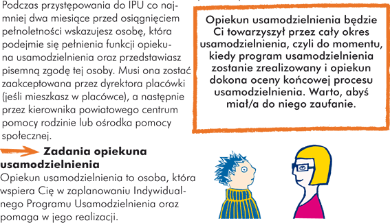 Podczas przystępowania do IPU co najmniej dwa miesiące przed osiągnięciem pełnoletności wskazujesz osobę, która podejmie się pełnienia funkcji opiekuna usamodzielnienia oraz przedstawiasz pisemną zgodę tej osoby. Musi ona zostać zaakceptowana przez dyrektora placówki (jeśli mieszkasz w placówce), a następnie przez kierownika powiatowego centrum pomocy rodzinie lub ośrodka pomocy społecznej. Opiekun usamodzielnienia będzie Ci towarzyszył przez cały okres usamodzielnienia, czyli do momentu, kiedy program usamodzielnienia zostanie zrealizowany i opiekun dokona oceny końcowej procesu usamodzielnienia. Warto, abyś miał/a do niego zaufanie. Zadania opiekuna usamodzielnienia Opiekun usamodzielnienia to osoba, która wspiera Cię w zaplanowaniu Indywidualnego Program Usamodzielnienia oraz pomaga w jego realizacji