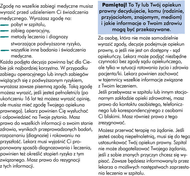 Zgodę na wszelkie zabiegi medyczne musisz wyrazić przed udzieleniem Ci świadczenia medycznego. Wyrażasz zgodę na: -	pobyt w szpitalu, -	zabieg operacyjny, -	metody leczenia i diagnozy stwarzające podwyższone ryzyko, -	wszystkie inne badania i świadczenia medyczne.  Każda podjęta decyzja powinna być dla Ciebie jak najkorzystniejsza. W przypadku zabiegu operacyjnego lub innych zabiegów wiążących się z podwyższonym ryzykiem – wyrażasz zawsze pisemną zgodę. Taką zgodę możesz wyrazić jeśli jesteś pełnoletni/a. Jeśli ukończyłeś 16 lat, też możesz wyrazić swoją opinie ale wówczas konieczne jest również uzyskanie zgody Twojego opiekuna prawnego. Zawsze powinieneś być informowany o tym jak będzie przebiegało Twoje leczenie, lekarz powinien Cię wysłuchać i odpowiedzieć na Twoje pytania. Masz prawo do wszelkich informacji o swoim stanie zdrowia, wynikach przeprowadzonych badań, rozpoznaniu (diagnozie) i rokowaniu na przyszłość. Lekarz musi wyjaśnić Ci proponowany sposób diagnozowania i leczenia, który powinien zawierać określenie stopnia ryzyka z tym związanego. Masz również prawo do rezygnacji z tych informacji, ale musisz określić z których informacji rezygnujesz. Za pacjenta, który nie może samodzielnie wyrazić zgody, decyzje podejmuje opiekun prawny, jeśli nie jest on dostępny, decyzję podejmuje sąd opiekuńczy. Lekarz może podjąć niezbędne czynności bez zgody sądu opiekuńczego, ale tylko w sytuacji, gdy są one natychmiast potrzebne dla ratowania życia i zdrowia pacjenta. Lekarz powinien zachować w tajemnicy wszelkie informacje związane z Twoim leczeniem. Jeśli przebywasz w szpitalu lub innym stacjonarnym zakładzie opieki zdrowotnej masz prawo do kontaktu osobistego, telefonicznego lub korespondencyjnego z osobami Ci bliskimi. Masz również prawo z tego zrezygnować. Sam możesz przerwać terapię. Jeśli jesteś osobą niepełnoletnią musi się do tego ustosunkować Twój opiekun prawny. Szpital nie może zbagatelizować Twojego żądania, jeśli z sobie znanych przyczyn chcesz wypisać się ze szpitala. Zawsze będziesz informowany przez lekarza o możliwych następstwach zaprzestania leczenia w szpitalu.   To Ty lub Twój opiekun prawny decyduje, komu (rodzinie, przyjaciołom, znajomym, mediom) i jakie informacje o Twoim zdrowiu mogą być przekazywane.	 