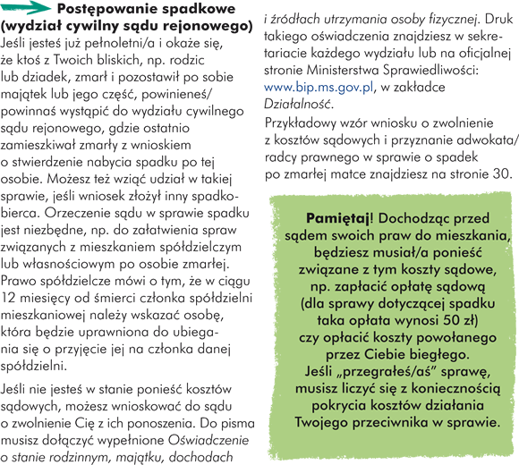 Postępowanie spadkowe (wydział cywilny sądu rejonowego) Jeśli jesteś już pełnoletni/a i okaże się, że ktoś z Twoich bliskich, np. rodzic lub dziadek, zmarł i pozostawił po sobie majątek lub jego część, powinieneś/powinnaś wystąpić do wydziału cywilnego sądu rejonowego, gdzie ostatnio zamieszkiwał zmarły z wnioskiem o stwierdzenie nabycia spadku po tej osobie. Możesz też wziąć udział w takiej sprawie, jeśli wniosek złożył inny spadkobierca. Orzeczenie sądu w sprawie spadku jest niezbędne, np. do załatwienia spraw związanych z mieszkaniem spółdzielczym lub własnościowym po osobie zmarłej. Prawo spółdzielcze mówi o tym, że w ciągu 12 miesięcy od śmierci członka spółdzielni mieszkaniowej należy wskazać osobę, która będzie uprawniona do ubiegania się o przyjęcie jej na członka danej spółdzielni.  Pamiętaj! Dochodząc przed sądem swoich praw do mieszkania, będziesz musiał/a ponieść związane z tym koszty sądowe, np. zapłacić opłatę sądową (dla sprawy dotyczącej spadku taka opłata wynosi 50 zł) czy opłacić koszty powołanego przez Ciebie biegłego. Jeśli "przegrałeś/aś" sprawę musisz liczyć się z koniecznością pokrycia kosztów działania Twojego przeciwnika w sprawie. 