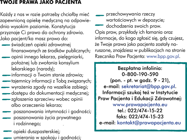 Każdy z nas w razie potrzeby chciałby mieć zapewnioną opiekę medyczną na odpowiednio wysokim poziomie. Konstytucja przyznaje Ci prawo do ochrony zdrowia. Jako pacjent masz prawo do: -	świadczeń opieki zdrowotnej finansowanych ze środków publicznych -	opinii innego lekarza, pielęgniarki, położnej lub zwołania konsylium (narady)  lekarskiego -	informacji -	tajemnicy informacji związanych z Tobą  -	wyrażenia zgody na wszelkie zabiegi -	dostępu do dokumentacji medycznej -	zgłoszenia sprzeciwu wobec opinii albo orzeczenia lekarza -	poszanowania intymności i godności -	poszanowania życia prywatnego i rodzinnego -	opieki duszpasterskiej -	umierania w spokoju i godności -	przechowywania rzeczy wartościowych w depozycie -	dochodzenia swoich praw Opis praw, przykłady ich łamania oraz informacje do kogo zgłosić się gdy czujesz, że Twoje prawa jako pacjenta zostały naruszone możesz znaleźć w publikacjach na stronie Rzecznika Praw Pacjenta www.bpp.gov.pl 