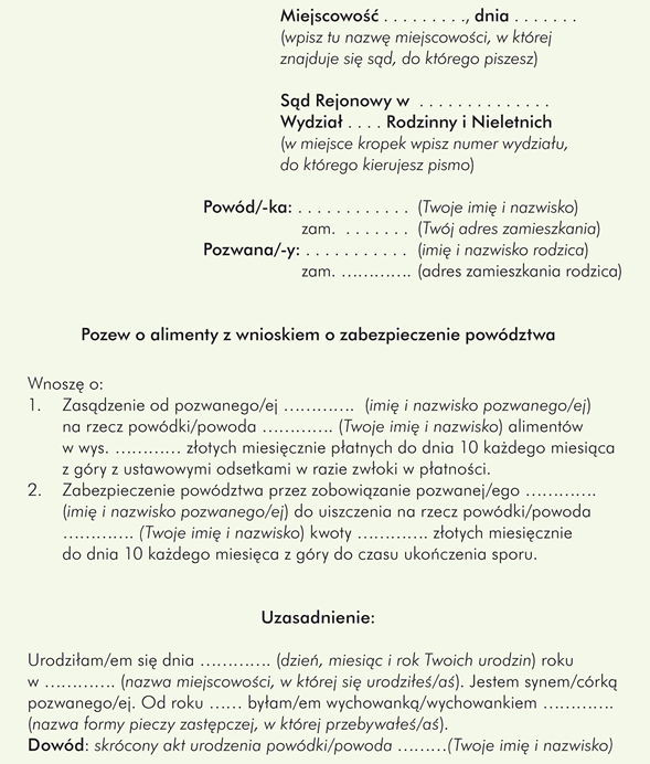 Przykładowy wzór pozwu o alimenty składanego przez dorosłe dziecko, np. wychowanka pieczy zastępczej przeciwko rodzicowi do sądu rodzinnego:						 						 Miejscowość (wpisz tu nazwę miejscowości, w której znajduje się sąd, do którego piszesz) dnia ………….   						Sąd Rejonowy w ………….                                                         			Wydział .... Rodzinny i Nieletnich (w miejsce kropek wpisz numer wydziału, do którego kierujesz pismo) 				Powód/-ka: 	…………………. (Twoje imię i nazwisko) 						zam. …………. (Twój adres zamieszkania) 				Pozwana/-y: 	………….……..  (imię i nazwisko rodzica) 						zam. …………. (adres zamieszkania rodzica)              Pozew o alimenty z wnioskiem o zabezpieczenie powództwa Wnoszę o: 1. Zasądzenie od pozwanego/-ej ………….  (imię i nazwisko pozwanego/-ej) na rzecz powódki/powoda …………. (Twoje imię i nazwisko) alimentów w wys. ………… złotych miesięcznie płatnych do dnia 10 każdego miesiąca z góry z ustawowymi odsetkami w razie zwłoki w płatności. 2. Zabezpieczenie powództwa przez zobowiązanie pozwanej/ego …………. (imię i nazwisko pozwanego/-ej) do uiszczenia na rzecz powódki/powoda …………. (Twoje imię i nazwisko) kwoty …………. złotych miesięcznie do dnia 10 każdego miesiąca z góry do czasu ukończenia sporu.                                                    Uzasadnienie: Urodziłam/-e się dnia …………. (dzień, miesiąc i rok Twoich urodzin) roku w …………. (nazwa miejscowości, w której się urodziłeś/aś). Jestem synem/córką pozwanego/ej. Od roku …………. byłam/em wychowanką/wychowankiem …………. (nazwa formy pieczy zastępczej, w której przebywałeś/-aś). Dowód: skrócony akt urodzenia powódki/powoda …………. (Twoje imię i nazwisko)  Aktualnie jestem osobą usamodzielnianą i …………. (tu napisz, z jakiej pomocy dla osób usamodzielnianych korzystasz). Ponadto kontynuuję naukę w …………. (nazwa i adres szkoły, do której uczęszczasz) i z tego powodu nie mogę podjąć pracy zarobkowej.             		   	 Dowód: zaświadczenie ze szkoły/uczelni lub powiatowego centrum pomocy rodzinie.  Moje miesięczne koszty utrzymania średnio wynoszą: …………. (wpisz średnią kwotę). W tym na: żywność ….. zł, ubrania ….. zł,  opłaty za np. wynajem mieszkania ….. zł, lekarstwa ….. zł i inne ………….  (wymień wszystkie rodzaje wydatków, jakie ponosisz co miesiąc). Dowód: zaświadczenie lekarskie o stanie zdrowia, rachunki za leki, inne rachunki.  Wobec powyższego żądanie wyrażone w pozwie, jak i wniosek o zabezpieczenie powództwa, są w pełni uzasadnione.                                                                                     						Podpis  powódki/powoda (czyli Twój) ……………………………………  Załączniki: skrócony odpis aktu urodzenia powódki/-da, zaświadczenie ze szkoły/uczelni, zaświadczenie z powiatowego centrum pomocy rodzinie o statusie osoby usamodzielnianej i wysokości świadczonej pomocy, inne zaświadczenia/kopie rachunków potwierdzające ponoszone wydatki, odpis pozwu, kserokopie załączników.