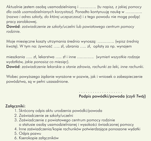 Przykładowy wzór pozwu o alimenty składanego przez dorosłe dziecko, np. wychowanka pieczy zastępczej przeciwko rodzicowi do sądu rodzinnego:						 						 Miejscowość (wpisz tu nazwę miejscowości, w której znajduje się sąd, do którego piszesz) dnia ………….   						Sąd Rejonowy w ………….                                                         			Wydział .... Rodzinny i Nieletnich (w miejsce kropek wpisz numer wydziału, do którego kierujesz pismo) 				Powód/-ka: 	…………………. (Twoje imię i nazwisko) 						zam. …………. (Twój adres zamieszkania) 				Pozwana/-y: 	………….……..  (imię i nazwisko rodzica) 						zam. …………. (adres zamieszkania rodzica)              Pozew o alimenty z wnioskiem o zabezpieczenie powództwa Wnoszę o: 1. Zasądzenie od pozwanego/-ej ………….  (imię i nazwisko pozwanego/-ej) na rzecz powódki/powoda …………. (Twoje imię i nazwisko) alimentów w wys. ………… złotych miesięcznie płatnych do dnia 10 każdego miesiąca z góry z ustawowymi odsetkami w razie zwłoki w płatności. 2. Zabezpieczenie powództwa przez zobowiązanie pozwanej/ego …………. (imię i nazwisko pozwanego/-ej) do uiszczenia na rzecz powódki/powoda …………. (Twoje imię i nazwisko) kwoty …………. złotych miesięcznie do dnia 10 każdego miesiąca z góry do czasu ukończenia sporu.                                                    Uzasadnienie: Urodziłam/-e się dnia …………. (dzień, miesiąc i rok Twoich urodzin) roku w …………. (nazwa miejscowości, w której się urodziłeś/aś). Jestem synem/córką pozwanego/ej. Od roku …………. byłam/em wychowanką/wychowankiem …………. (nazwa formy pieczy zastępczej, w której przebywałeś/-aś). Dowód: skrócony akt urodzenia powódki/powoda …………. (Twoje imię i nazwisko)  Aktualnie jestem osobą usamodzielnianą i …………. (tu napisz, z jakiej pomocy dla osób usamodzielnianych korzystasz). Ponadto kontynuuję naukę w …………. (nazwa i adres szkoły, do której uczęszczasz) i z tego powodu nie mogę podjąć pracy zarobkowej.             		   	 Dowód: zaświadczenie ze szkoły/uczelni lub powiatowego centrum pomocy rodzinie.  Moje miesięczne koszty utrzymania średnio wynoszą: …………. (wpisz średnią kwotę). W tym na: żywność ….. zł, ubrania ….. zł,  opłaty za np. wynajem mieszkania ….. zł, lekarstwa ….. zł i inne ………….  (wymień wszystkie rodzaje wydatków, jakie ponosisz co miesiąc). Dowód: zaświadczenie lekarskie o stanie zdrowia, rachunki za leki, inne rachunki.  Wobec powyższego żądanie wyrażone w pozwie, jak i wniosek o zabezpieczenie powództwa, są w pełni uzasadnione.                                                                                     						Podpis  powódki/powoda (czyli Twój) ……………………………………  Załączniki: skrócony odpis aktu urodzenia powódki/-da, zaświadczenie ze szkoły/uczelni, zaświadczenie z powiatowego centrum pomocy rodzinie o statusie osoby usamodzielnianej i wysokości świadczonej pomocy, inne zaświadczenia/kopie rachunków potwierdzające ponoszone wydatki, odpis pozwu, kserokopie załączników.