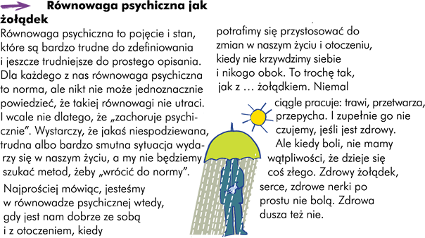 Równowaga psychiczna jak żołądek Najprościej mówiąc jesteśmy w równowadze psychicznej wtedy gdy jest nam dobrze ze sobą samym i z otoczeniem, kiedy potrafimy się przystosować do zmian w naszym życiu i otoczeniu i kiedy nie krzywdzimy siebie i nikogo obok. To trochę tak jak z … żołądkiem. Niemal ciągle pracuje; trawi, przetwarza, przepycha. I zupełnie go nie czujemy jeśli jest zdrowy. Ale kiedy boli – nie mamy wątpliwości, że dzieje się coś złego. Zdrowy żołądek, zdrowe serce, zdrowe nerki – po prostu nie bolą. Zdrowa dusza … też nie boli.