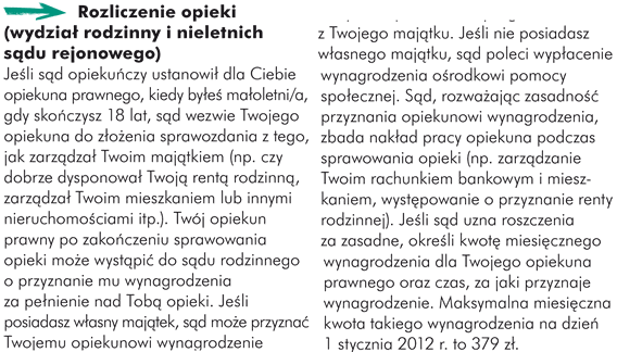 Rozliczenie opieki (wydział rodzinny i nieletnich sądu rejonowego) Jeśli sąd opiekuńczy ustanowił dla Ciebie opiekuna prawnego, kiedy byłeś małoletni/a, gdy skończysz 18 lat, sąd wezwie Twojego opiekuna do złożenia sprawozdania z tego, jak zarządzał Twoim majątkiem (np. czy dobrze dysponował Twoją rentą rodzinną, zarządzał Twoim mieszkaniem lub innymi nieruchomościami itp.). Twój opiekun prawny po zakończeniu sprawowania opieki może wystąpić do sądu rodzinnego o przyznanie mu wynagrodzenia za sprawowanie nad Tobą opieki. Jeśli posiadasz własny majątek, sąd może przyznać Twojemu opiekunowi wynagrodzenie z Twojego majątku. Jeśli nie posiadasz własnego majątku, sąd poleci wypłacenie wynagrodzenia ośrodkowi pomocy społecznej. Sąd, rozważając zasadność przyznania opiekunowi wynagrodzenia, zbada nakład pracy opiekuna podczas sprawowania opieki (np. zarządzanie Twoim rachunkiem bankowym i mieszkaniem, występowanie o przyznanie renty rodzinnej). Jeśli sąd uzna roszczenia za zasadne, określi kwotę miesięcznego wynagrodzenia dla Twojego opiekuna prawnego oraz czas, za jaki przyznaje wynagrodzenie. Maksymalna miesięczna kwota takiego wynagrodzenia na dzień 1 stycznia 2012 r. to 379 zł. 